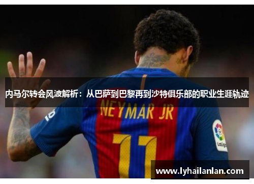 内马尔转会风波解析：从巴萨到巴黎再到沙特俱乐部的职业生涯轨迹