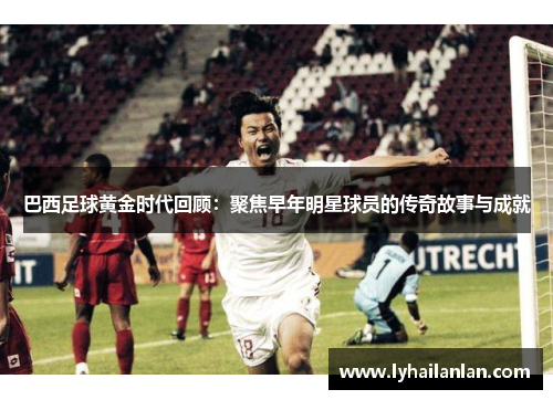 巴西足球黄金时代回顾：聚焦早年明星球员的传奇故事与成就
