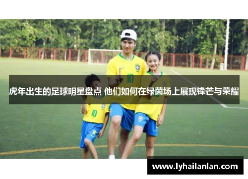 虎年出生的足球明星盘点 他们如何在绿茵场上展现锋芒与荣耀