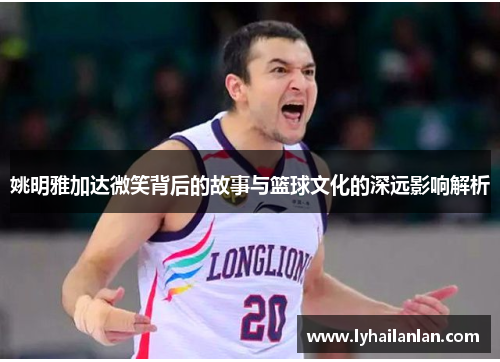 姚明雅加达微笑背后的故事与篮球文化的深远影响解析