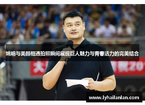 姚明与美颜相遇拍照瞬间展现巨人魅力与青春活力的完美结合