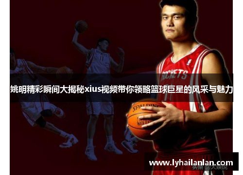 姚明精彩瞬间大揭秘xius视频带你领略篮球巨星的风采与魅力
