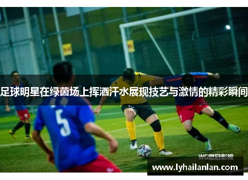足球明星在绿茵场上挥洒汗水展现技艺与激情的精彩瞬间