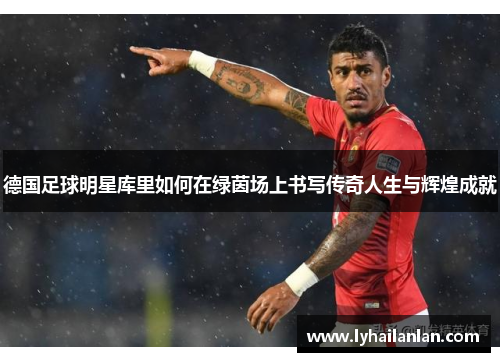 德国足球明星库里如何在绿茵场上书写传奇人生与辉煌成就
