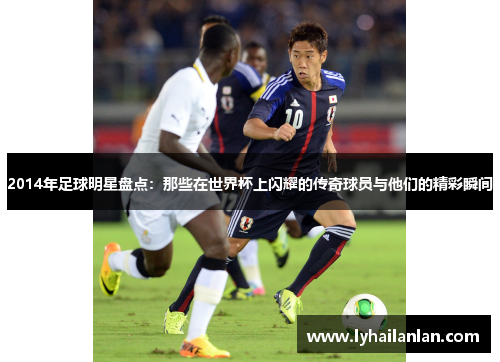 2014年足球明星盘点：那些在世界杯上闪耀的传奇球员与他们的精彩瞬间