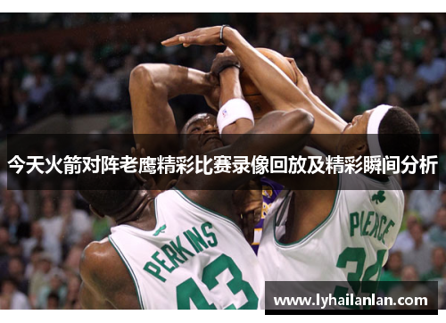 今天火箭对阵老鹰精彩比赛录像回放及精彩瞬间分析