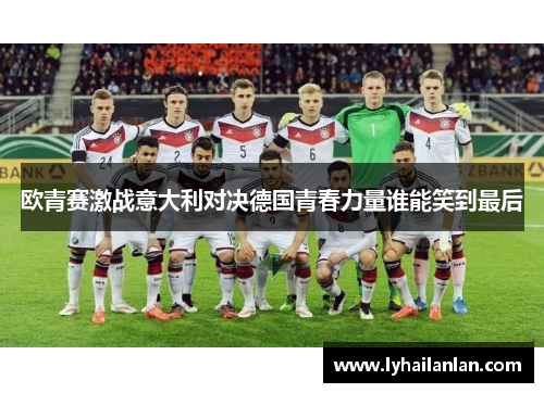 欧青赛激战意大利对决德国青春力量谁能笑到最后