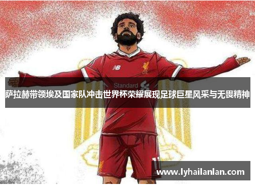 萨拉赫带领埃及国家队冲击世界杯荣耀展现足球巨星风采与无畏精神