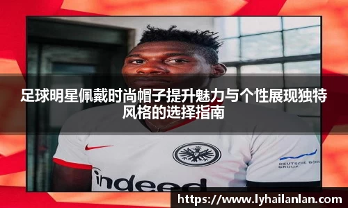 足球明星佩戴时尚帽子提升魅力与个性展现独特风格的选择指南